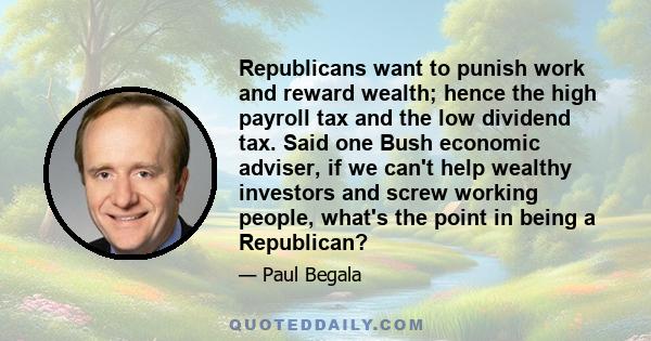 Republicans want to punish work and reward wealth; hence the high payroll tax and the low dividend tax. Said one Bush economic adviser, if we can't help wealthy investors and screw working people, what's the point in