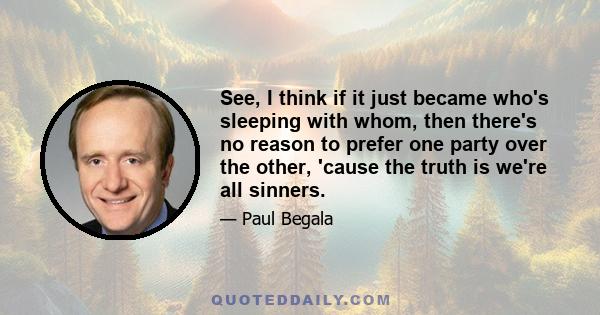 See, I think if it just became who's sleeping with whom, then there's no reason to prefer one party over the other, 'cause the truth is we're all sinners.