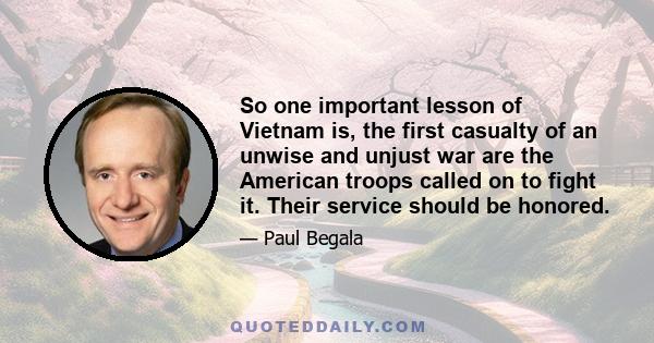 So one important lesson of Vietnam is, the first casualty of an unwise and unjust war are the American troops called on to fight it. Their service should be honored.