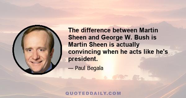 The difference between Martin Sheen and George W. Bush is Martin Sheen is actually convincing when he acts like he's president.