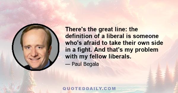 There's the great line: the definition of a liberal is someone who's afraid to take their own side in a fight. And that's my problem with my fellow liberals.