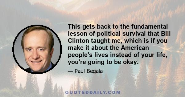 This gets back to the fundamental lesson of political survival that Bill Clinton taught me, which is if you make it about the American people's lives instead of your life, you're going to be okay.