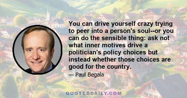 You can drive yourself crazy trying to peer into a person's soul--or you can do the sensible thing: ask not what inner motives drive a politician's policy choices but instead whether those choices are good for the