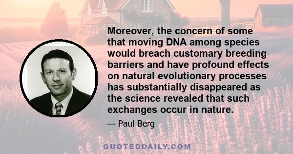 Moreover, the concern of some that moving DNA among species would breach customary breeding barriers and have profound effects on natural evolutionary processes has substantially disappeared as the science revealed that 