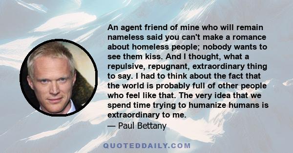 An agent friend of mine who will remain nameless said you can't make a romance about homeless people; nobody wants to see them kiss. And I thought, what a repulsive, repugnant, extraordinary thing to say. I had to think 