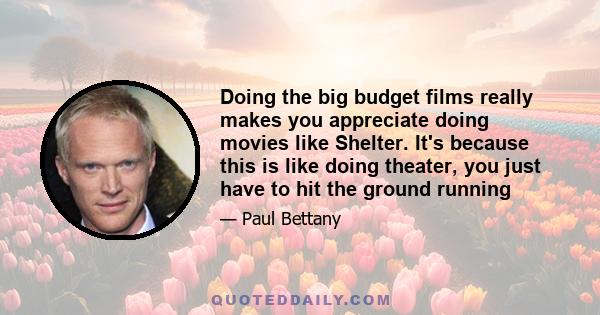 Doing the big budget films really makes you appreciate doing movies like Shelter. It's because this is like doing theater, you just have to hit the ground running