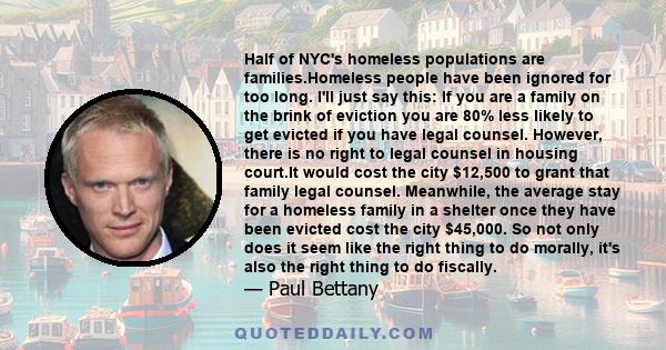 Half of NYC's homeless populations are families.Homeless people have been ignored for too long. I'll just say this: If you are a family on the brink of eviction you are 80% less likely to get evicted if you have legal