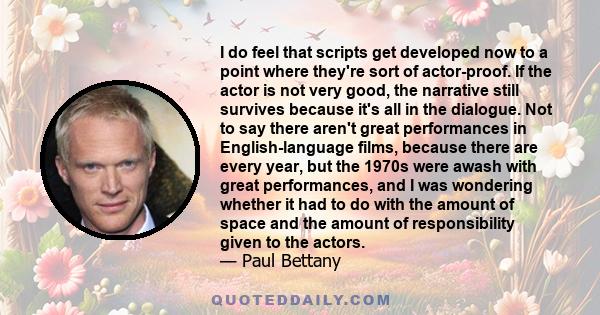 I do feel that scripts get developed now to a point where they're sort of actor-proof. If the actor is not very good, the narrative still survives because it's all in the dialogue. Not to say there aren't great