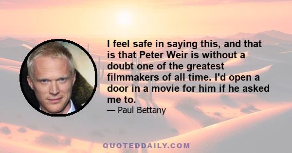 I feel safe in saying this, and that is that Peter Weir is without a doubt one of the greatest filmmakers of all time. I'd open a door in a movie for him if he asked me to.