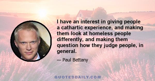 I have an interest in giving people a cathartic experience, and making them look at homeless people differently, and making them question how they judge people, in general.