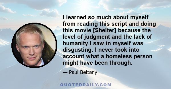 I learned so much about myself from reading this script and doing this movie [Shelter] because the level of judgment and the lack of humanity I saw in myself was disgusting. I never took into account what a homeless