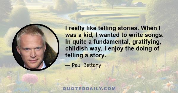 I really like telling stories. When I was a kid, I wanted to write songs. In quite a fundamental, gratifying, childish way, I enjoy the doing of telling a story.