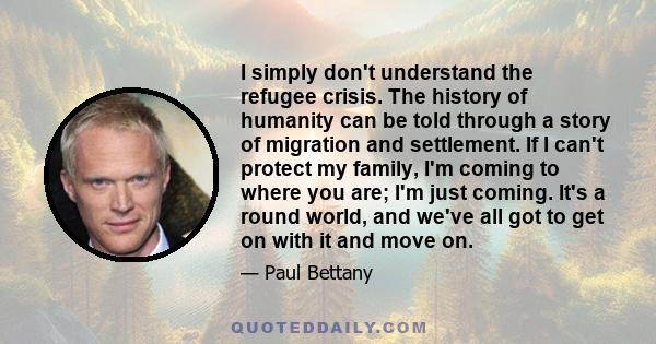 I simply don't understand the refugee crisis. The history of humanity can be told through a story of migration and settlement. If I can't protect my family, I'm coming to where you are; I'm just coming. It's a round