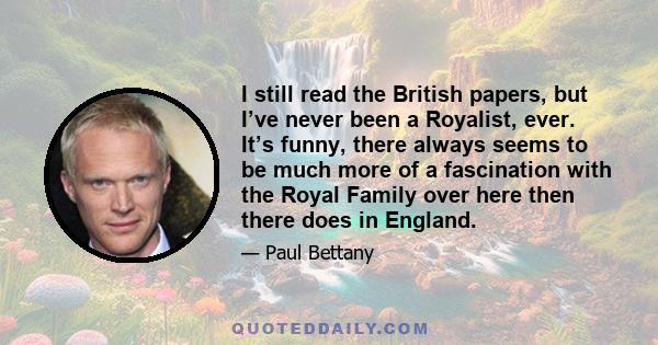 I still read the British papers, but I’ve never been a Royalist, ever. It’s funny, there always seems to be much more of a fascination with the Royal Family over here then there does in England.