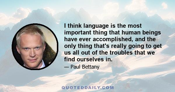 I think language is the most important thing that human beings have ever accomplished, and the only thing that's really going to get us all out of the troubles that we find ourselves in.