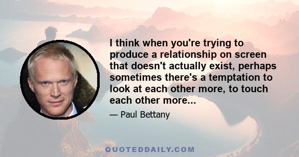 I think when you're trying to produce a relationship on screen that doesn't actually exist, perhaps sometimes there's a temptation to look at each other more, to touch each other more...