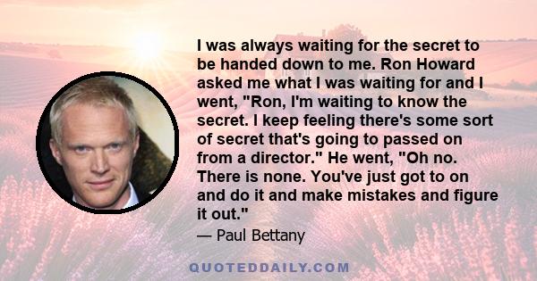 I was always waiting for the secret to be handed down to me. Ron Howard asked me what I was waiting for and I went, Ron, I'm waiting to know the secret. I keep feeling there's some sort of secret that's going to passed