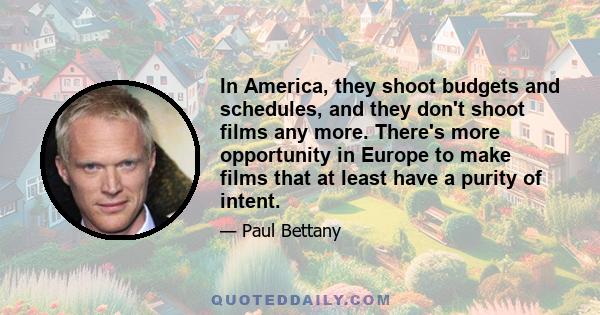 In America, they shoot budgets and schedules, and they don't shoot films any more. There's more opportunity in Europe to make films that at least have a purity of intent.