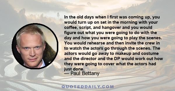 In the old days when I first was coming up, you would turn up on set in the morning with your coffee, script, and hangover and you would figure out what you were going to do with the day and how you were going to play