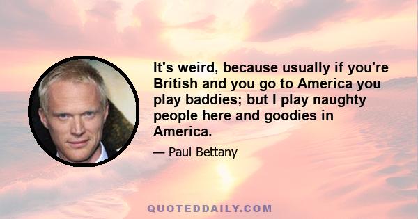 It's weird, because usually if you're British and you go to America you play baddies; but I play naughty people here and goodies in America.