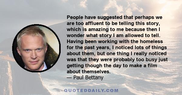 People have suggested that perhaps we are too affluent to be telling this story, which is amazing to me because then I wonder what story I am allowed to tell. Having been working with the homeless for the past years, I