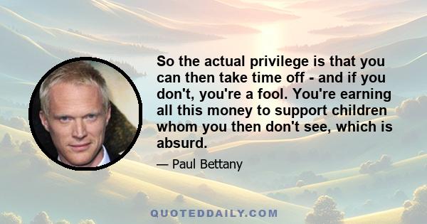 So the actual privilege is that you can then take time off - and if you don't, you're a fool. You're earning all this money to support children whom you then don't see, which is absurd.