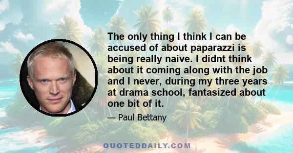 The only thing I think I can be accused of about paparazzi is being really naive. I didnt think about it coming along with the job and I never, during my three years at drama school, fantasized about one bit of it.