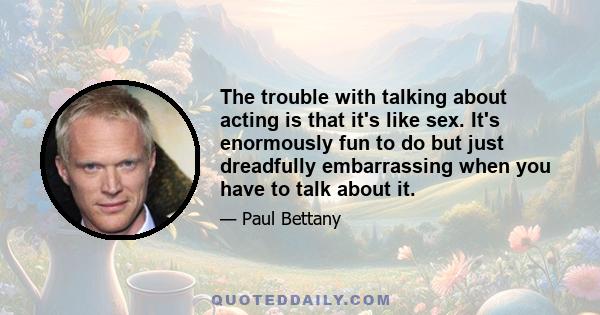 The trouble with talking about acting is that it's like sex. It's enormously fun to do but just dreadfully embarrassing when you have to talk about it.