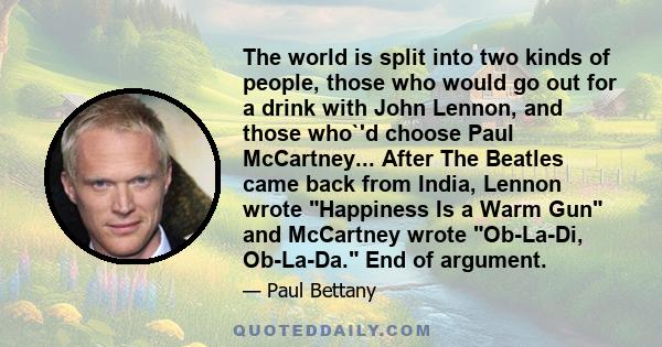 The world is split into two kinds of people, those who would go out for a drink with John Lennon, and those who`'d choose Paul McCartney... After The Beatles came back from India, Lennon wrote Happiness Is a Warm Gun