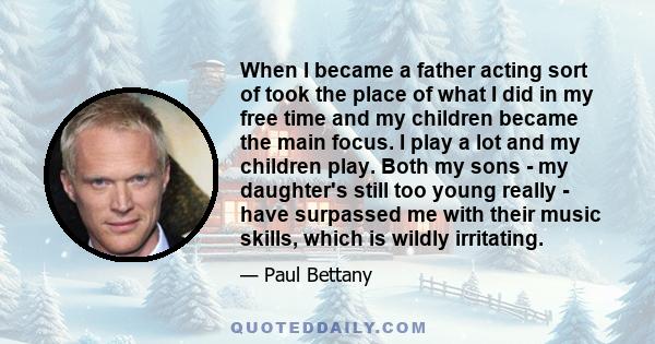 When I became a father acting sort of took the place of what I did in my free time and my children became the main focus. I play a lot and my children play. Both my sons - my daughter's still too young really - have