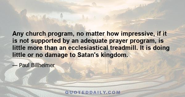 Any church program, no matter how impressive, if it is not supported by an adequate prayer program, is little more than an ecclesiastical treadmill. It is doing little or no damage to Satan's kingdom.