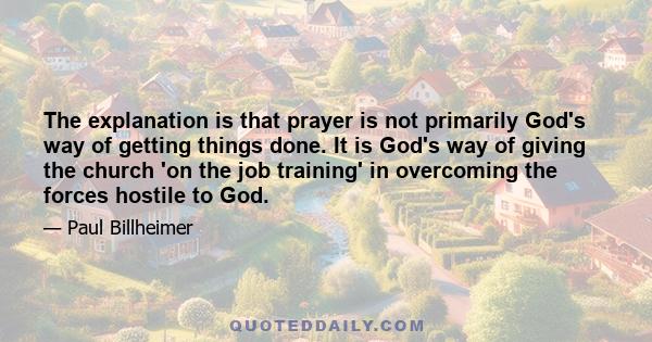 The explanation is that prayer is not primarily God's way of getting things done. It is God's way of giving the church 'on the job training' in overcoming the forces hostile to God.