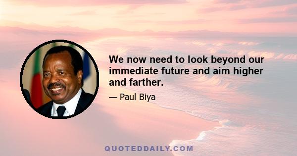 We now need to look beyond our immediate future and aim higher and farther.