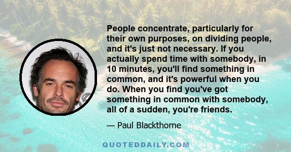 People concentrate, particularly for their own purposes, on dividing people, and it's just not necessary. If you actually spend time with somebody, in 10 minutes, you'll find something in common, and it's powerful when