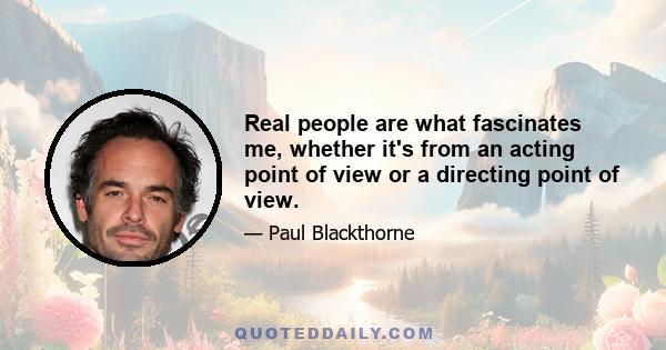 Real people are what fascinates me, whether it's from an acting point of view or a directing point of view.