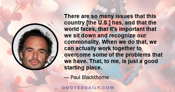 There are so many issues that this country [the U.S.] has, and that the world faces, that it's important that we sit down and recognize our commonality. When we do that, we can actually work together to overcome some of 