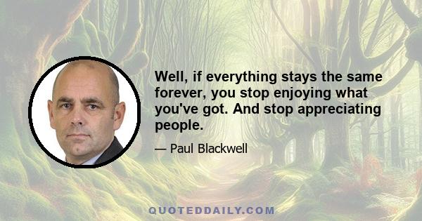 Well, if everything stays the same forever, you stop enjoying what you've got. And stop appreciating people.