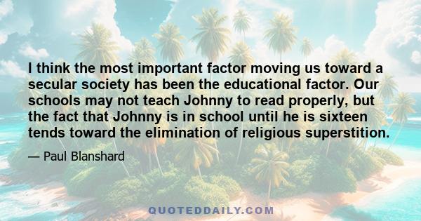 I think the most important factor moving us toward a secular society has been the educational factor. Our schools may not teach Johnny to read properly, but the fact that Johnny is in school until he is sixteen tends