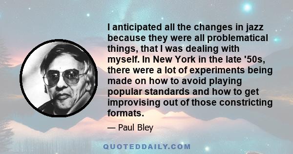 I anticipated all the changes in jazz because they were all problematical things, that I was dealing with myself. In New York in the late '50s, there were a lot of experiments being made on how to avoid playing popular