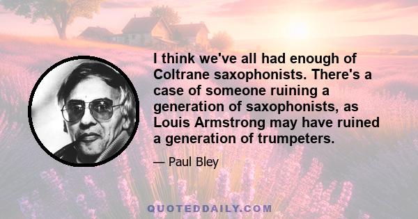 I think we've all had enough of Coltrane saxophonists. There's a case of someone ruining a generation of saxophonists, as Louis Armstrong may have ruined a generation of trumpeters.