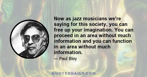 Now as jazz musicians we're saying for this society, you can free up your imagination. You can proceed in an area without much information and you can function in an area without much information.