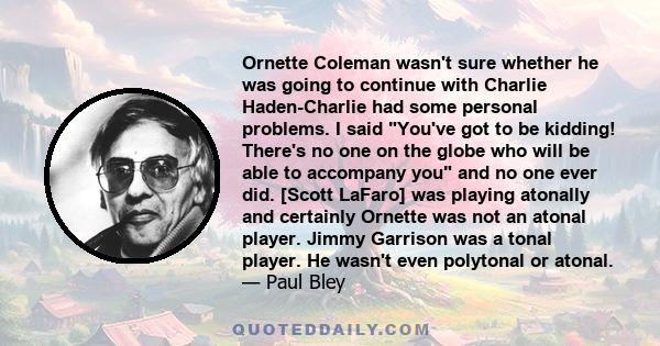 Ornette Coleman wasn't sure whether he was going to continue with Charlie Haden-Charlie had some personal problems. I said You've got to be kidding! There's no one on the globe who will be able to accompany you and no