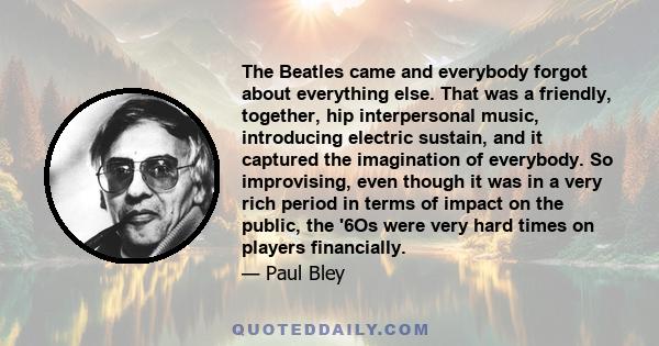 The Beatles came and everybody forgot about everything else. That was a friendly, together, hip interpersonal music, introducing electric sustain, and it captured the imagination of everybody. So improvising, even