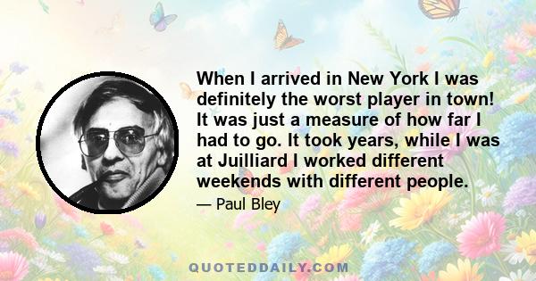 When I arrived in New York I was definitely the worst player in town! It was just a measure of how far I had to go. It took years, while I was at Juilliard I worked different weekends with different people.