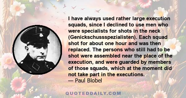 I have always used rather large execution squads, since I declined to use men who were specialists for shots in the neck (Genickschussspezialisten). Each squad shot for about one hour and was then replaced. The persons