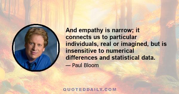 And empathy is narrow; it connects us to particular individuals, real or imagined, but is insensitive to numerical differences and statistical data.