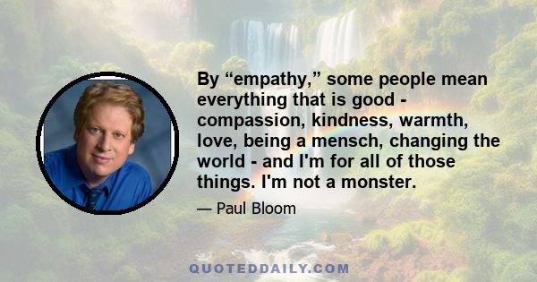 By “empathy,” some people mean everything that is good - compassion, kindness, warmth, love, being a mensch, changing the world - and I'm for all of those things. I'm not a monster.