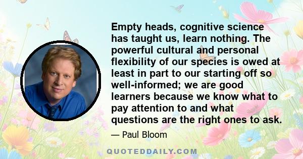 Empty heads, cognitive science has taught us, learn nothing. The powerful cultural and personal flexibility of our species is owed at least in part to our starting off so well-informed; we are good learners because we