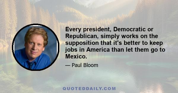 Every president, Democratic or Republican, simply works on the supposition that it's better to keep jobs in America than let them go to Mexico.