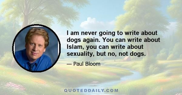 I am never going to write about dogs again. You can write about Islam, you can write about sexuality, but no, not dogs.